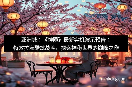 亚洲城：《神陨》最新实机演示预告：特效拉满酷炫战斗，探索神秘世界的巅峰之作